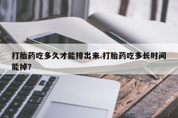 药流药货到付款打胎药吃多久才能排出来.打胎药吃多长时间能掉？