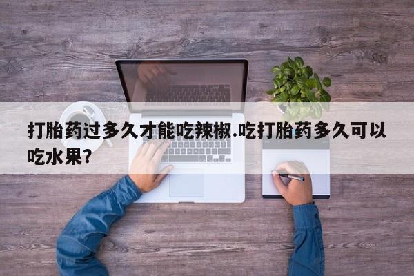 药流药货到付款打胎药过多久才能吃辣椒.吃打胎药多久可以吃水果？