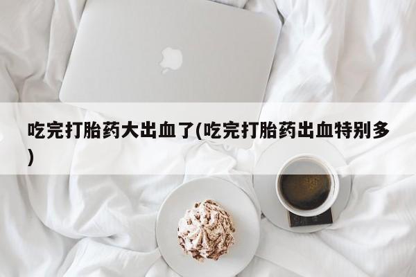 药流药货到付款吃完打胎药大出血了(吃完打胎药出血特别多)