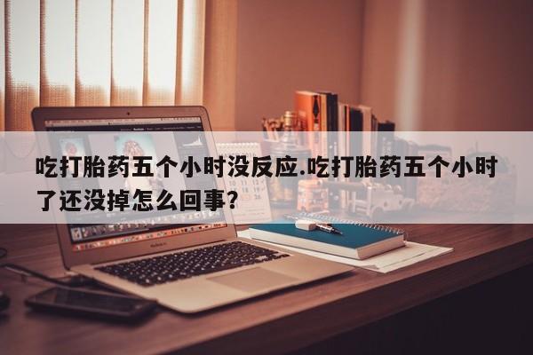 药流药货到付款吃打胎药五个小时没反应.吃打胎药五个小时了还没掉怎么回事？