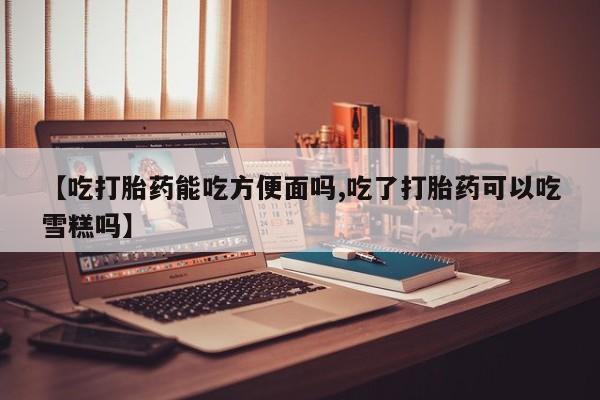 药流药货到付款【吃打胎药能吃方便面吗,吃了打胎药可以吃雪糕吗】