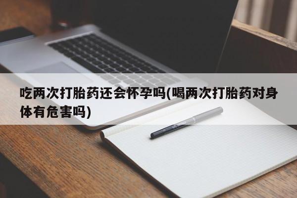药流药货到付款吃两次打胎药还会怀孕吗(喝两次打胎药对身体有危害吗)