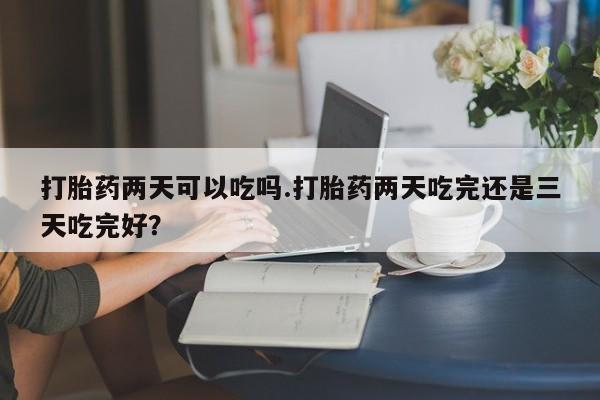 药流药货到付款打胎药两天可以吃吗.打胎药两天吃完还是三天吃完好？