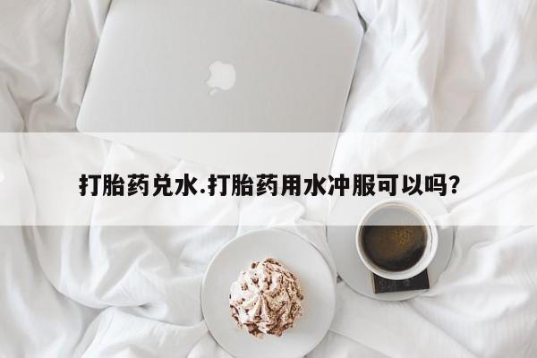 药流药货到付款打胎药兑水.打胎药用水冲服可以吗？
