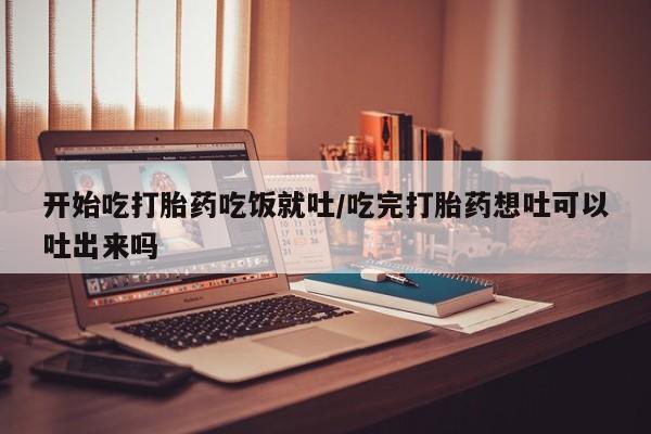药流药货到付款开始吃打胎药吃饭就吐/吃完打胎药想吐可以吐出来吗