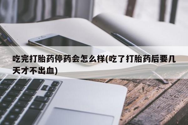 药流药货到付款吃完打胎药停药会怎么样(吃了打胎药后要几天才不出血)