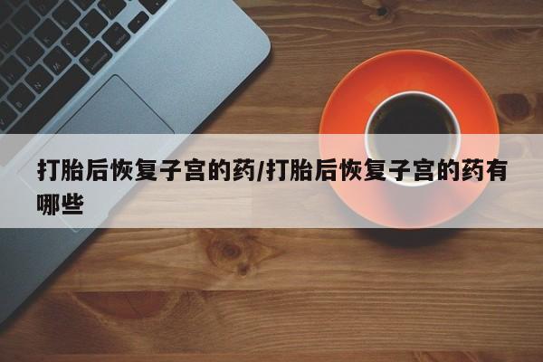 药流药货到付款打胎后恢复子宫的药/打胎后恢复子宫的药有哪些