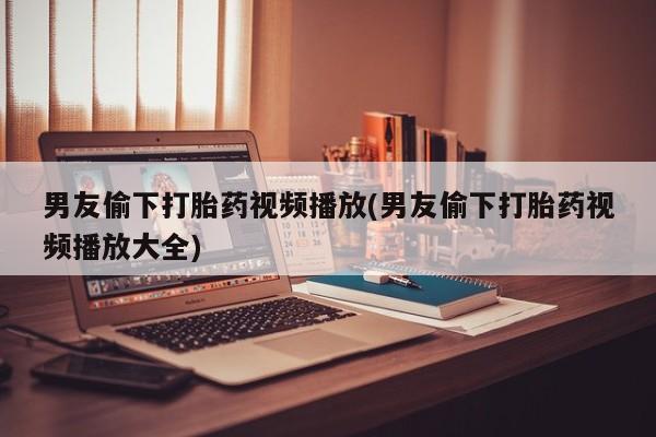 药流药货到付款男友偷下打胎药视频播放(男友偷下打胎药视频播放大全)