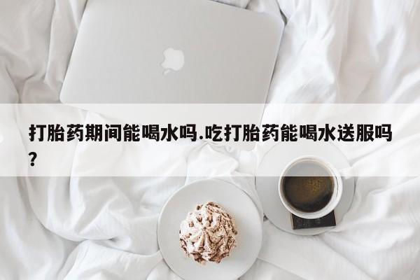 药流药货到付款打胎药期间能喝水吗.吃打胎药能喝水送服吗？