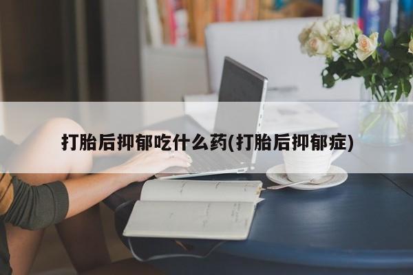 药流药货到付款打胎后抑郁吃什么药(打胎后抑郁症)
