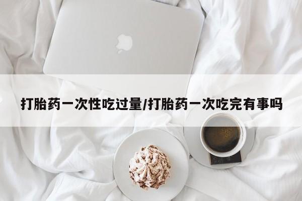 药流药货到付款打胎药一次性吃过量/打胎药一次吃完有事吗
