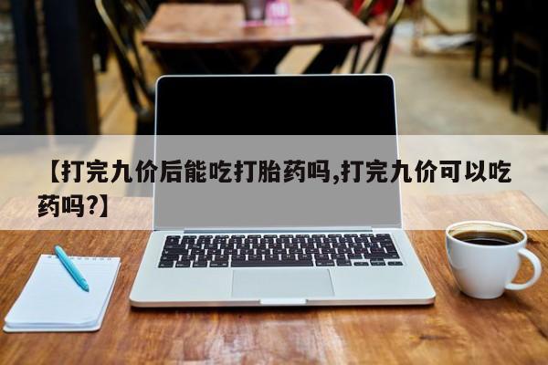 药流药货到付款【打完九价后能吃打胎药吗,打完九价可以吃药吗?】