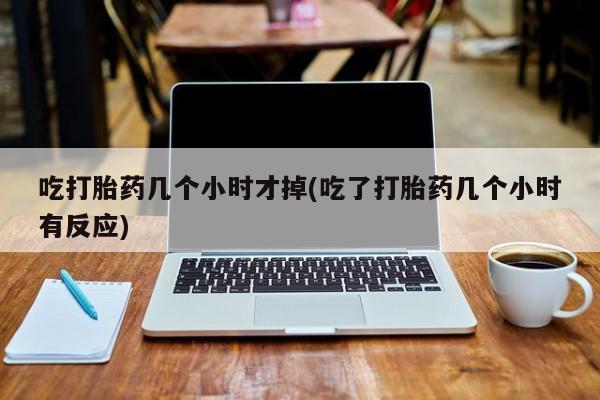 药流药货到付款吃打胎药几个小时才掉(吃了打胎药几个小时有反应)
