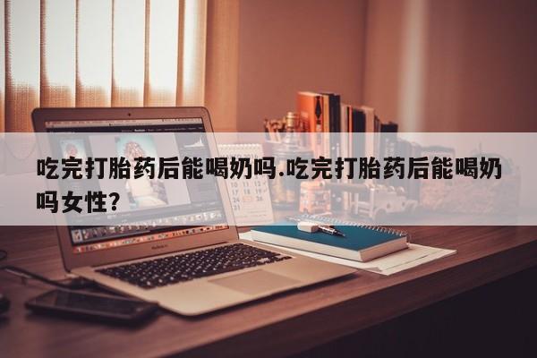药流药货到付款吃完打胎药后能喝奶吗.吃完打胎药后能喝奶吗女性？