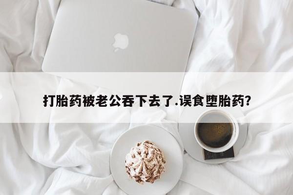 药流药货到付款打胎药被老公吞下去了.误食堕胎药？