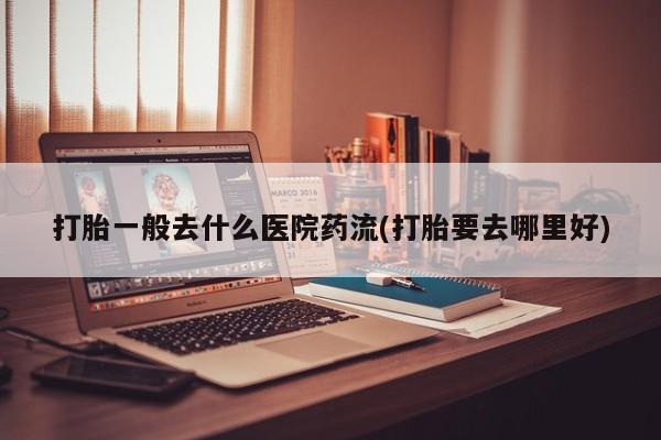 药流药货到付款打胎一般去什么医院药流(打胎要去哪里好)