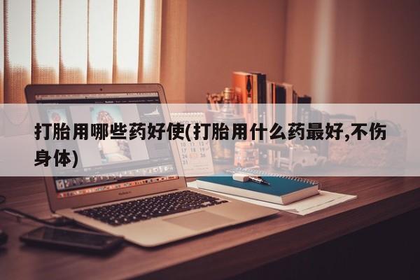药流药货到付款打胎用哪些药好使(打胎用什么药最好,不伤身体)