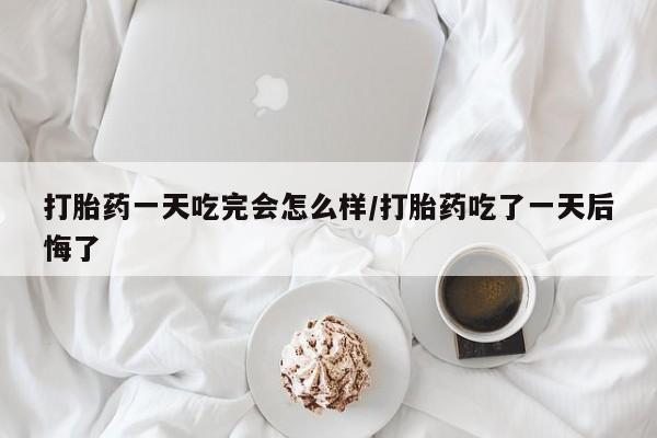 药流药货到付款打胎药一天吃完会怎么样/打胎药吃了一天后悔了