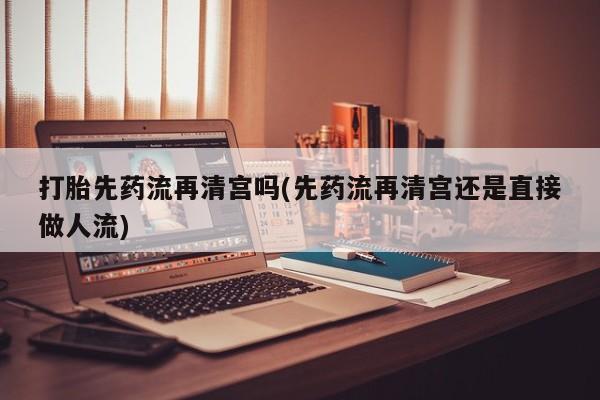 药流药货到付款打胎先药流再清宫吗(先药流再清宫还是直接做人流)