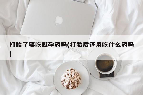 药流药货到付款打胎了要吃避孕药吗(打胎后还用吃什么药吗)