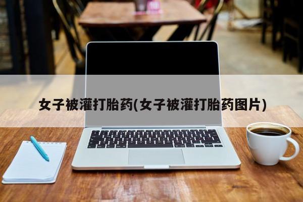 药流药货到付款女子被灌打胎药(女子被灌打胎药图片)