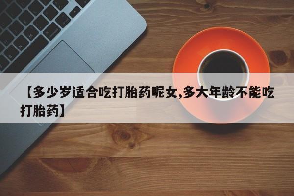 药流药货到付款【多少岁适合吃打胎药呢女,多大年龄不能吃打胎药】
