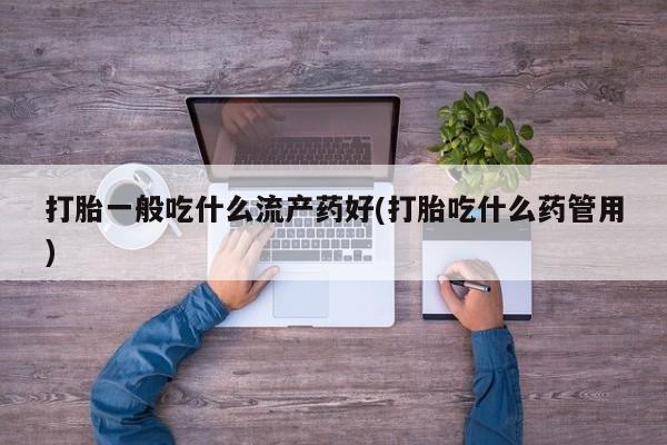 药流药货到付款打胎一般吃什么流产药好(打胎吃什么药管用)