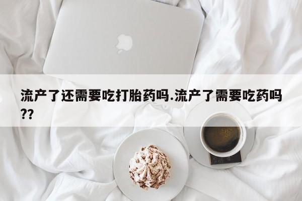 药流药货到付款流产了还需要吃打胎药吗.流产了需要吃药吗?？