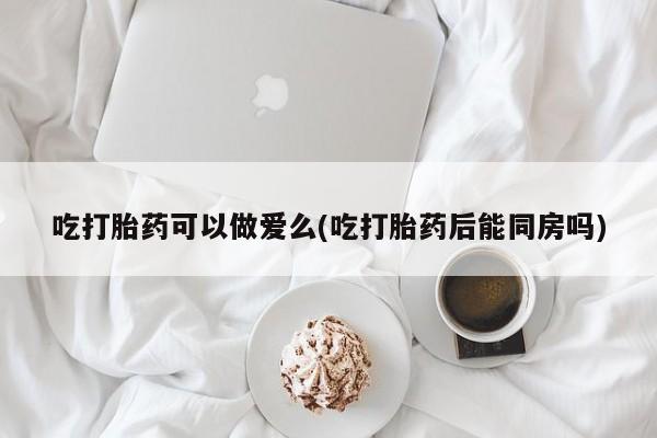 药流药货到付款吃打胎药可以做爱么(吃打胎药后能同房吗)
