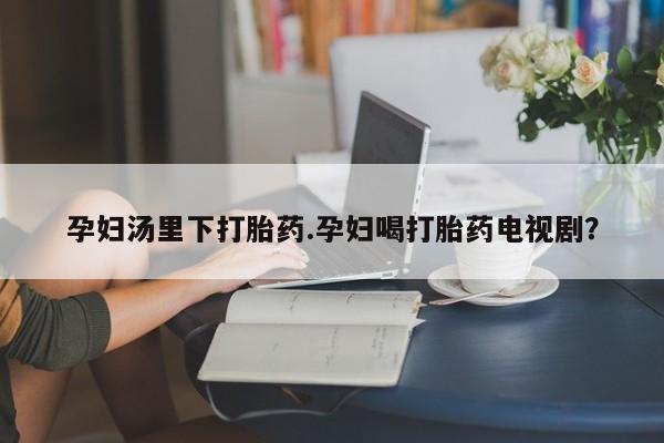 药流药货到付款孕妇汤里下打胎药.孕妇喝打胎药电视剧？