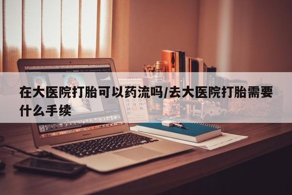药流药货到付款在大医院打胎可以药流吗/去大医院打胎需要什么手续