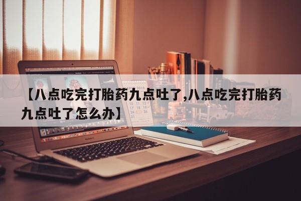 药流药货到付款【八点吃完打胎药九点吐了,八点吃完打胎药九点吐了怎么办】