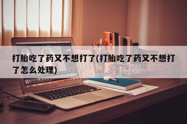 药流药货到付款打胎吃了药又不想打了(打胎吃了药又不想打了怎么处理)