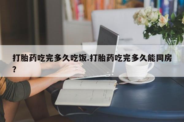 药流药货到付款打胎药吃完多久吃饭.打胎药吃完多久能同房？