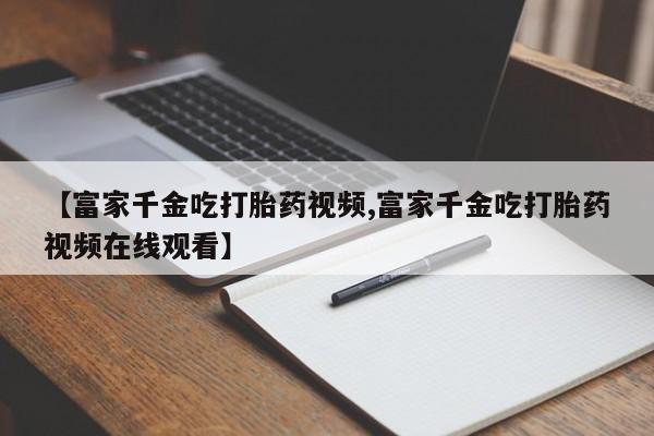 药流药货到付款【富家千金吃打胎药视频,富家千金吃打胎药视频在线观看】