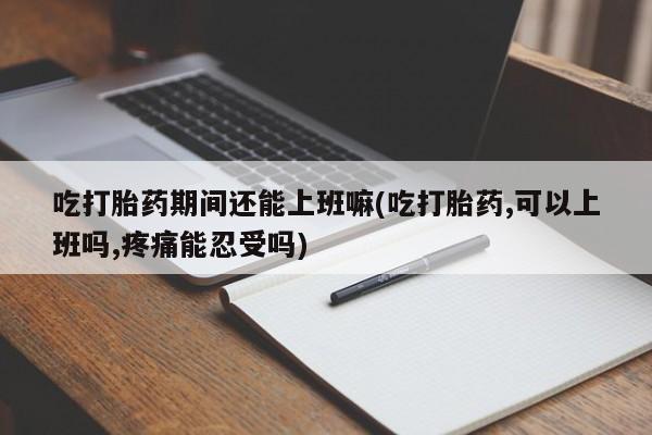 药流药货到付款吃打胎药期间还能上班嘛(吃打胎药,可以上班吗,疼痛能忍受吗)