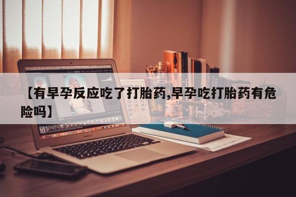 药流药货到付款【有早孕反应吃了打胎药,早孕吃打胎药有危险吗】