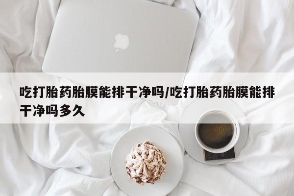 药流药货到付款吃打胎药胎膜能排干净吗/吃打胎药胎膜能排干净吗多久