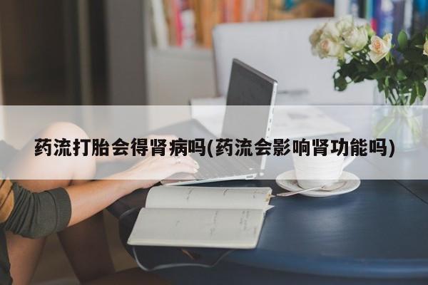 药流药货到付款药流打胎会得肾病吗(药流会影响肾功能吗)