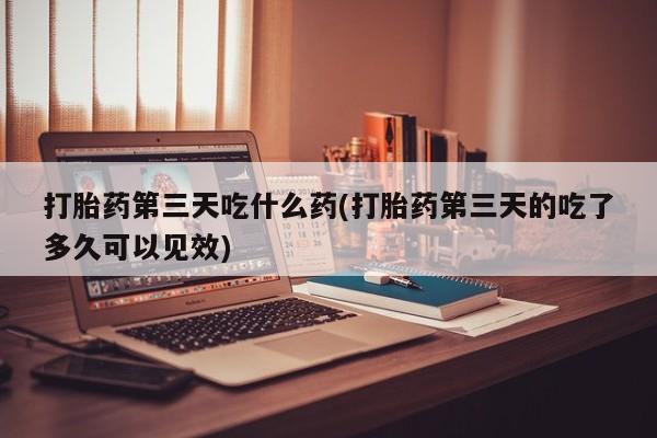 药流药货到付款打胎药第三天吃什么药(打胎药第三天的吃了多久可以见效)