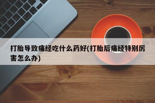 药流药货到付款打胎导致痛经吃什么药好(打胎后痛经特别厉害怎么办)