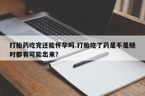 药流药货到付款打胎药吃完还能怀孕吗.打胎吃了药是不是随时都有可能出来？
