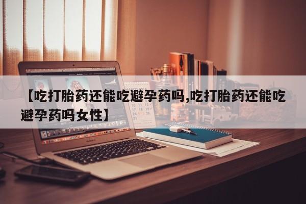药流药货到付款【吃打胎药还能吃避孕药吗,吃打胎药还能吃避孕药吗女性】