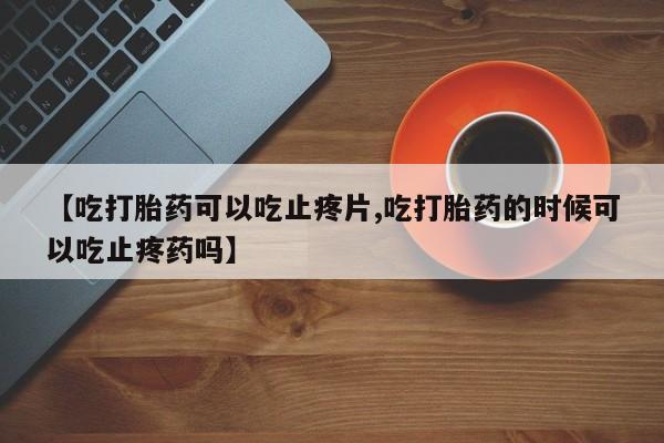 药流药货到付款【吃打胎药可以吃止疼片,吃打胎药的时候可以吃止疼药吗】