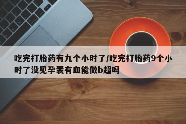 药流药货到付款吃完打胎药有九个小时了/吃完打胎药9个小时了没见孕囊有血能做b超吗