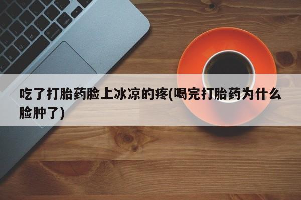 药流药货到付款吃了打胎药脸上冰凉的疼(喝完打胎药为什么脸肿了)