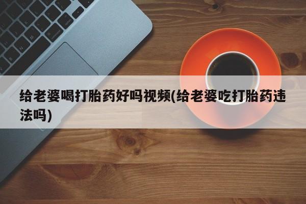 药流药货到付款给老婆喝打胎药好吗视频(给老婆吃打胎药违法吗)