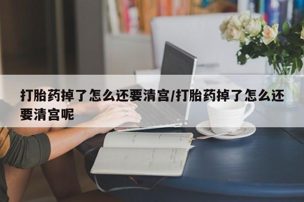 药流药货到付款打胎药掉了怎么还要清宫/打胎药掉了怎么还要清宫呢