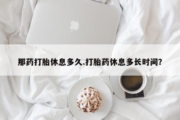 药流药货到付款那药打胎休息多久.打胎药休息多长时间？