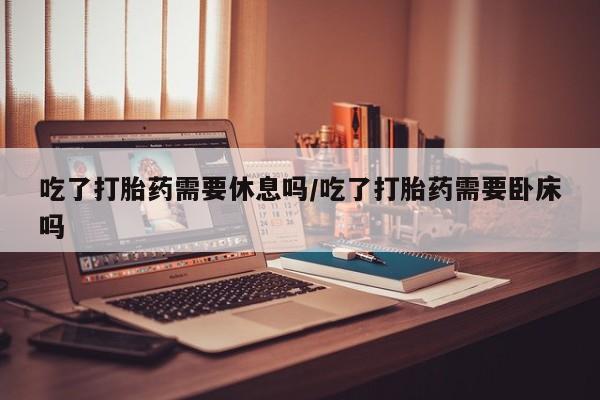 药流药货到付款吃了打胎药需要休息吗/吃了打胎药需要卧床吗